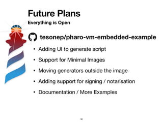 Future Plans
Everything is Open
38
tesonep/pharo-vm-embedded-example
• Adding UI to generate script
• Support for Minimal Images
• Moving generators outside the image
• Adding support for signing / notarisation
• Documentation / More Examples
 