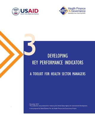 .
DEVELOPING
KEY PERFORMANCE INDICATORS
A TOOLKIT FOR HEALTH SECTOR MANAGERS
December 2013
This publication was produced for review by the United States Agency for International Development.
It was prepared by Steve Rozner for the Health Finance and Governance Project
3
 
