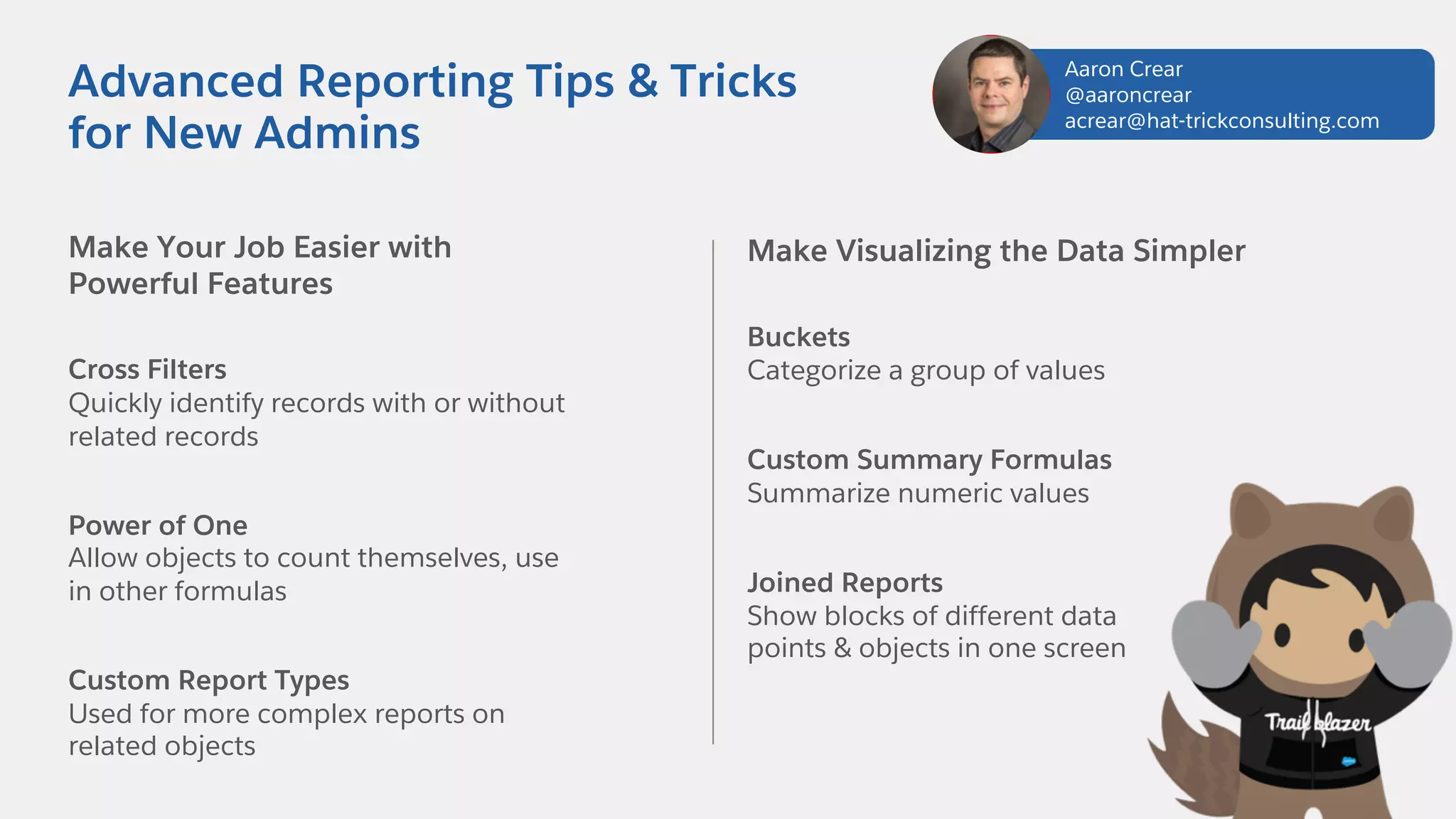 Make Your Job Easier with
Powerful Features
Cross Filters
Quickly identify records with or without
related records
Power of One
Allow objects to count themselves, use
in other formulas
Custom Report Types
Used for more complex reports on
related objects
Advanced Reporting Tips & Tricks
for New Admins
Make Visualizing the Data Simpler
Buckets
Categorize a group of values
Custom Summary Formulas
Summarize numeric values
Joined Reports
Show blocks of different data
points & objects in one screen
Aaron Crear
@aaroncrear
acrear@hat-trickconsulting.com
 