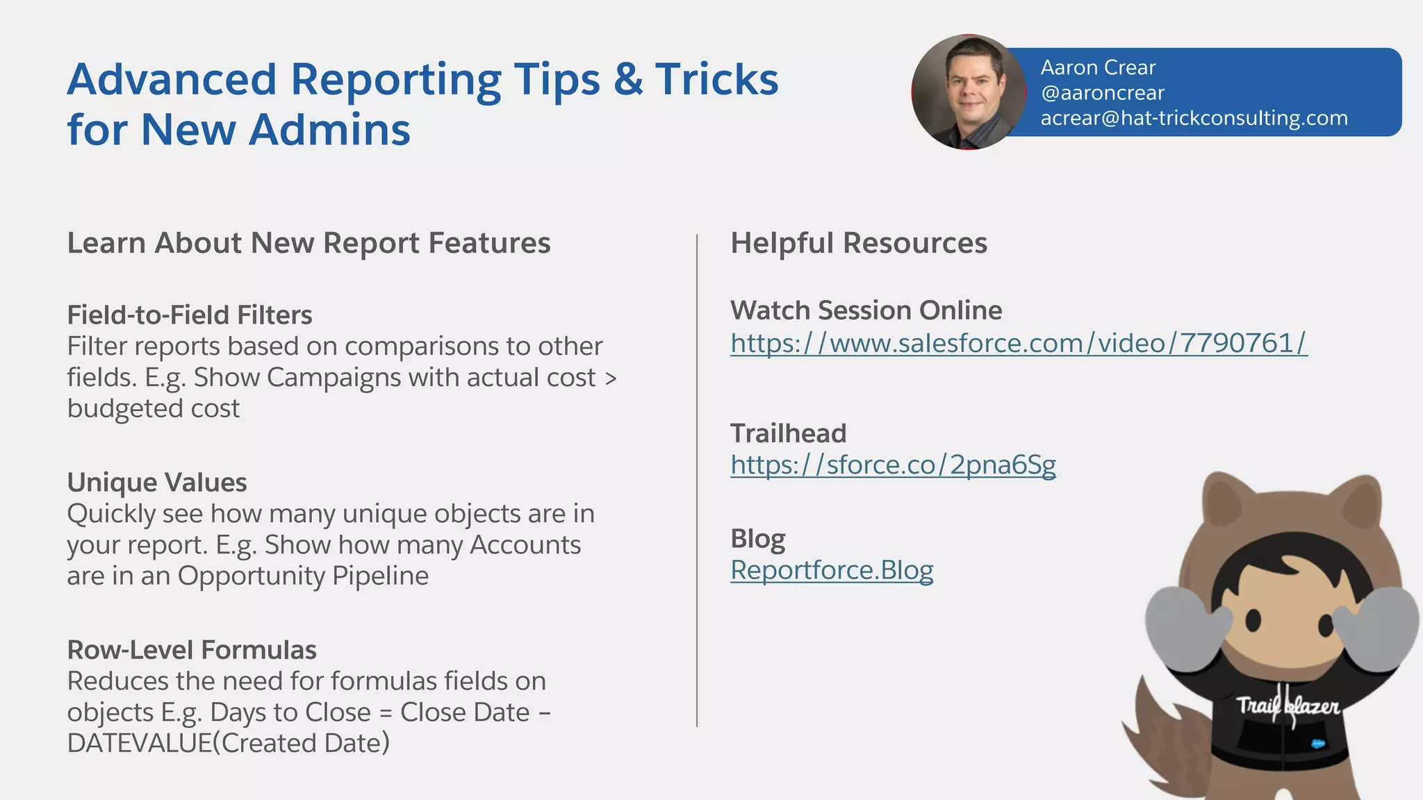 Learn About New Report Features
Field-to-Field Filters
Filter reports based on comparisons to other
fields. E.g. Show Campaigns with actual cost >
budgeted cost
Unique Values
Quickly see how many unique objects are in
your report. E.g. Show how many Accounts
are in an Opportunity Pipeline
Row-Level Formulas
Reduces the need for formulas fields on
objects E.g. Days to Close = Close Date –
DATEVALUE(Created Date)
Helpful Resources
Watch Session Online
https://www.salesforce.com/video/7790761/
Trailhead
https://sforce.co/2pna6Sg
Blog
Reportforce.Blog
Advanced Reporting Tips & Tricks
for New Admins
Aaron Crear
@aaroncrear
acrear@hat-trickconsulting.com
 