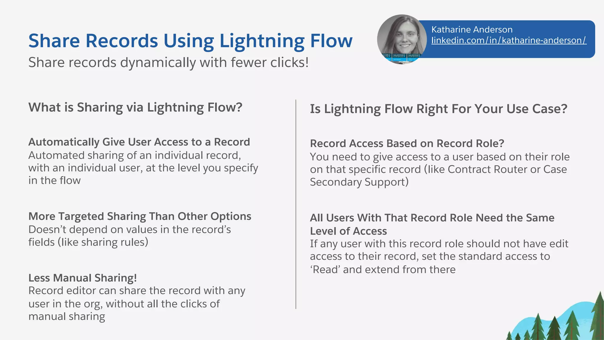 Share Records Using Lightning Flow
What is Sharing via Lightning Flow?
Automatically Give User Access to a Record
Automated sharing of an individual record,
with an individual user, at the level you specify
in the flow
More Targeted Sharing Than Other Options
Doesn’t depend on values in the record’s
fields (like sharing rules)
Less Manual Sharing!
Record editor can share the record with any
user in the org, without all the clicks of
manual sharing
Share records dynamically with fewer clicks!
Is Lightning Flow Right For Your Use Case?
Record Access Based on Record Role?
You need to give access to a user based on their role
on that specific record (like Contract Router or Case
Secondary Support)
All Users With That Record Role Need the Same
Level of Access
If any user with this record role should not have edit
access to their record, set the standard access to
‘Read’ and extend from there
Katharine Anderson
linkedin.com/in/katharine-anderson/
 