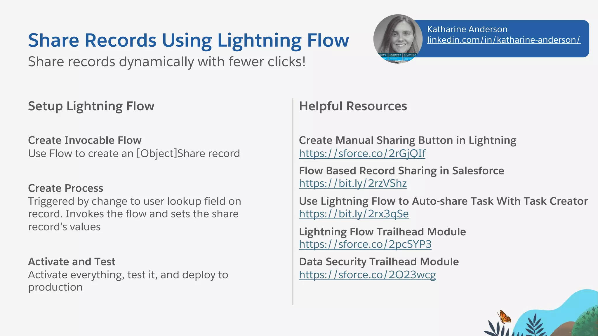 Share Records Using Lightning Flow
Setup Lightning Flow
Create Invocable Flow
Use Flow to create an [Object]Share record
Create Process
Triggered by change to user lookup field on
record. Invokes the flow and sets the share
record’s values
Activate and Test
Activate everything, test it, and deploy to
production
Share records dynamically with fewer clicks!
Helpful Resources
Create Manual Sharing Button in Lightning
https://sforce.co/2rGjQIf
Flow Based Record Sharing in Salesforce
https://bit.ly/2rzVShz
Use Lightning Flow to Auto-share Task With Task Creator
https://bit.ly/2rx3qSe
Lightning Flow Trailhead Module
https://sforce.co/2pcSYP3
Data Security Trailhead Module
https://sforce.co/2O23wcg
Katharine Anderson
linkedin.com/in/katharine-anderson/
 