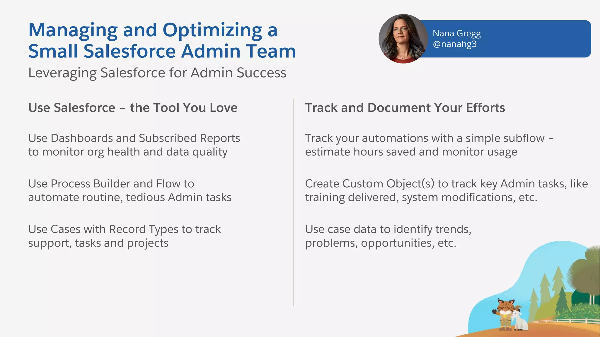 Managing and Optimizing a
Small Salesforce Admin Team
Use Salesforce – the Tool You Love
Use Dashboards and Subscribed Reports
to monitor org health and data quality
Use Process Builder and Flow to
automate routine, tedious Admin tasks
Use Cases with Record Types to track
support, tasks and projects
Leveraging Salesforce for Admin Success
Track and Document Your Efforts
Track your automations with a simple subflow –
estimate hours saved and monitor usage
Create Custom Object(s) to track key Admin tasks, like
training delivered, system modifications, etc.
Use case data to identify trends,
problems, opportunities, etc.
Nana Gregg
@nanahg3
 