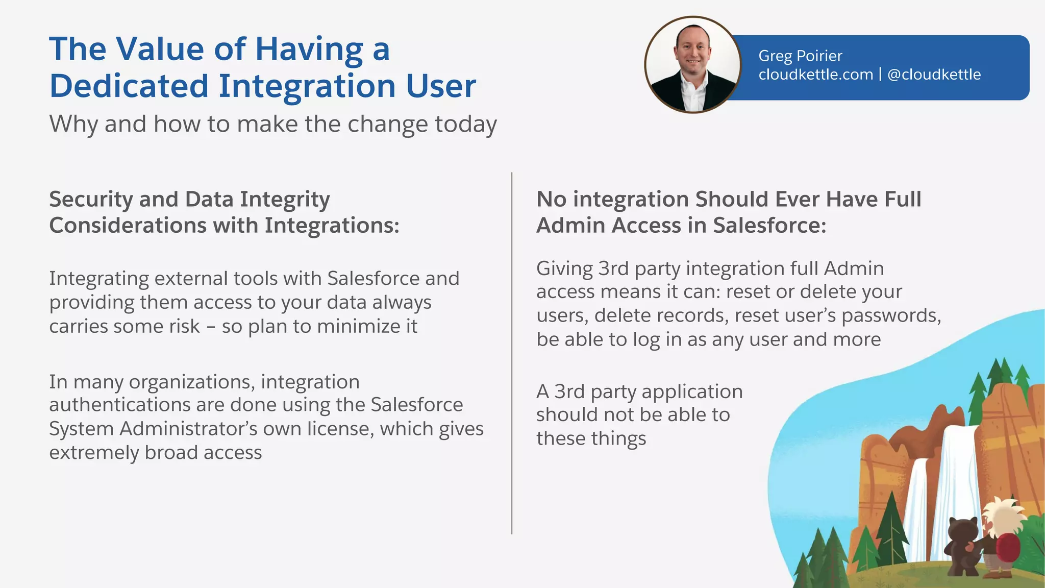 The Value of Having a
Dedicated Integration User
Security and Data Integrity
Considerations with Integrations:
Integrating external tools with Salesforce and
providing them access to your data always
carries some risk – so plan to minimize it
In many organizations, integration
authentications are done using the Salesforce
System Administrator’s own license, which gives
extremely broad access
Why and how to make the change today
No integration Should Ever Have Full
Admin Access in Salesforce:
Giving 3rd party integration full Admin
access means it can: reset or delete your
users, delete records, reset user’s passwords,
be able to log in as any user and more
A 3rd party application
should not be able to
these things
Greg Poirier
cloudkettle.com | @cloudkettle
 