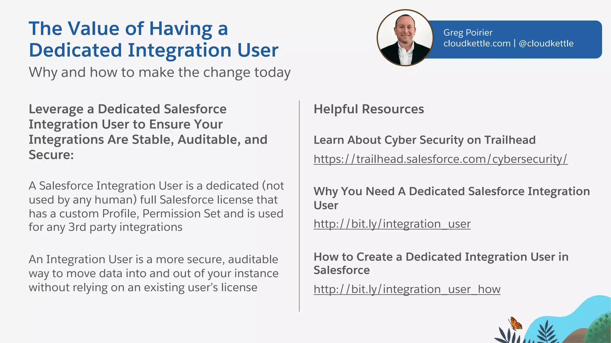 Leverage a Dedicated Salesforce
Integration User to Ensure Your
Integrations Are Stable, Auditable, and
Secure:
A Salesforce Integration User is a dedicated (not
used by any human) full Salesforce license that
has a custom Profile, Permission Set and is used
for any 3rd party integrations
An Integration User is a more secure, auditable
way to move data into and out of your instance
without relying on an existing user’s license
Helpful Resources
Learn About Cyber Security on Trailhead
https://trailhead.salesforce.com/cybersecurity/
Why You Need A Dedicated Salesforce Integration
User
http://bit.ly/integration_user
How to Create a Dedicated Integration User in
Salesforce
http://bit.ly/integration_user_how
The Value of Having a
Dedicated Integration User
Why and how to make the change today
Greg Poirier
cloudkettle.com | @cloudkettle
 