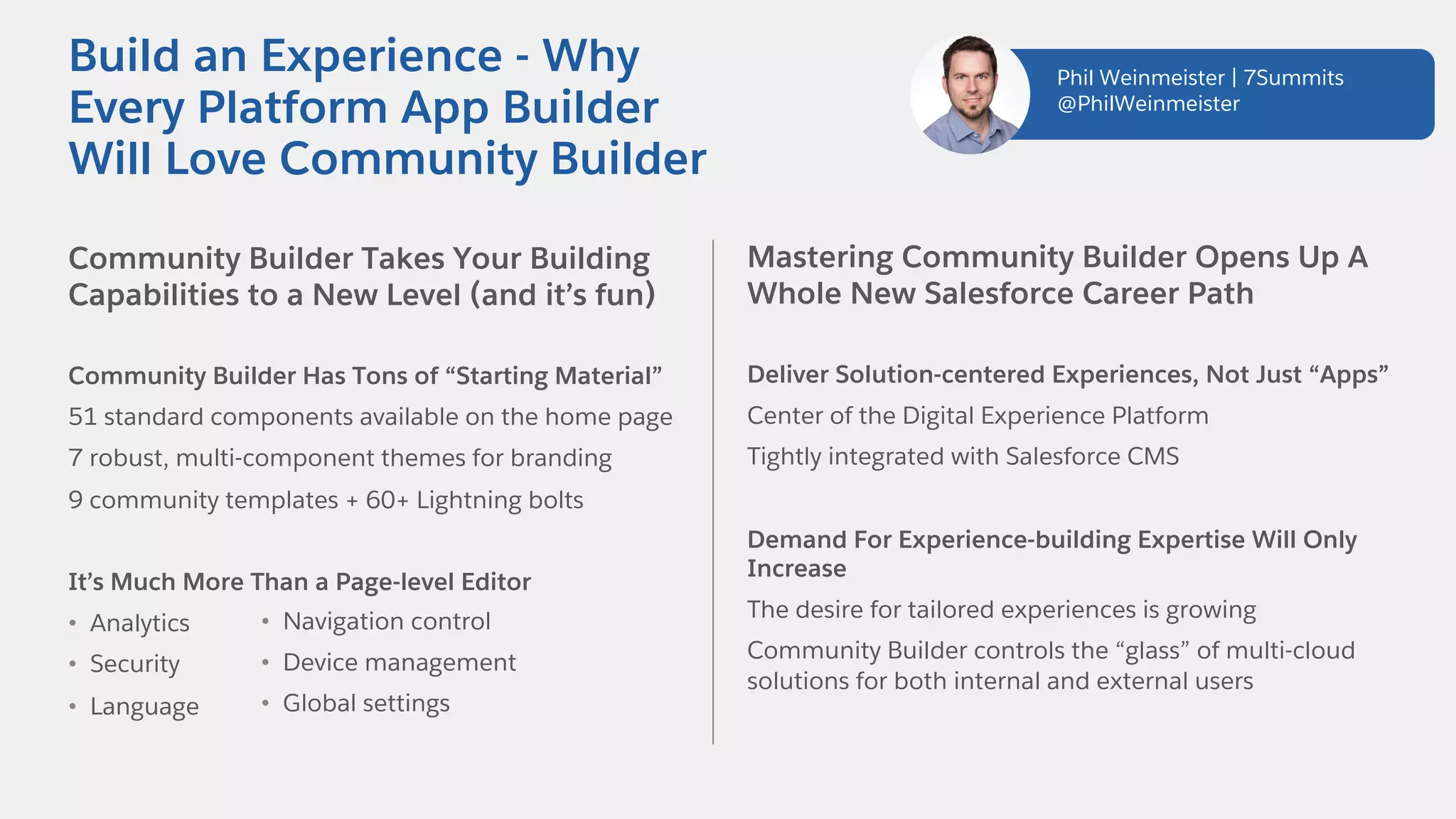 Community Builder Takes Your Building
Capabilities to a New Level (and it’s fun)
Community Builder Has Tons of “Starting Material”
51 standard components available on the home page
7 robust, multi-component themes for branding
9 community templates + 60+ Lightning bolts
It’s Much More Than a Page-level Editor
• Analytics
• Security
• Language
Build an Experience - Why
Every Platform App Builder
Will Love Community Builder
Mastering Community Builder Opens Up A
Whole New Salesforce Career Path
Deliver Solution-centered Experiences, Not Just “Apps”
Center of the Digital Experience Platform
Tightly integrated with Salesforce CMS
Demand For Experience-building Expertise Will Only
Increase
The desire for tailored experiences is growing
Community Builder controls the “glass” of multi-cloud
solutions for both internal and external users
• Navigation control
• Device management
• Global settings
Phil Weinmeister | 7Summits
@PhilWeinmeister
 