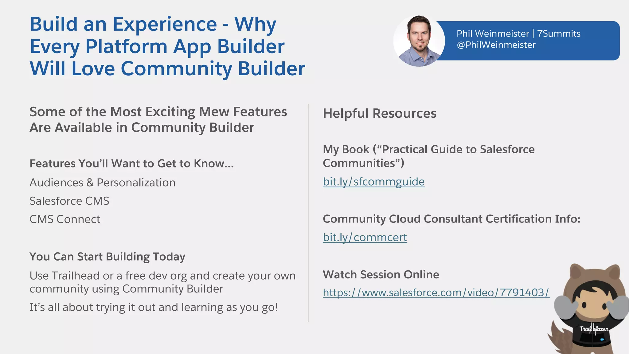 Some of the Most Exciting Mew Features
Are Available in Community Builder
Features You’ll Want to Get to Know…
Audiences & Personalization
Salesforce CMS
CMS Connect
You Can Start Building Today
Use Trailhead or a free dev org and create your own
community using Community Builder
It’s all about trying it out and learning as you go!
Helpful Resources
My Book (“Practical Guide to Salesforce
Communities”)
bit.ly/sfcommguide
Community Cloud Consultant Certification Info:
bit.ly/commcert
Watch Session Online
https://www.salesforce.com/video/7791403/
Build an Experience - Why
Every Platform App Builder
Will Love Community Builder
Phil Weinmeister | 7Summits
@PhilWeinmeister
 