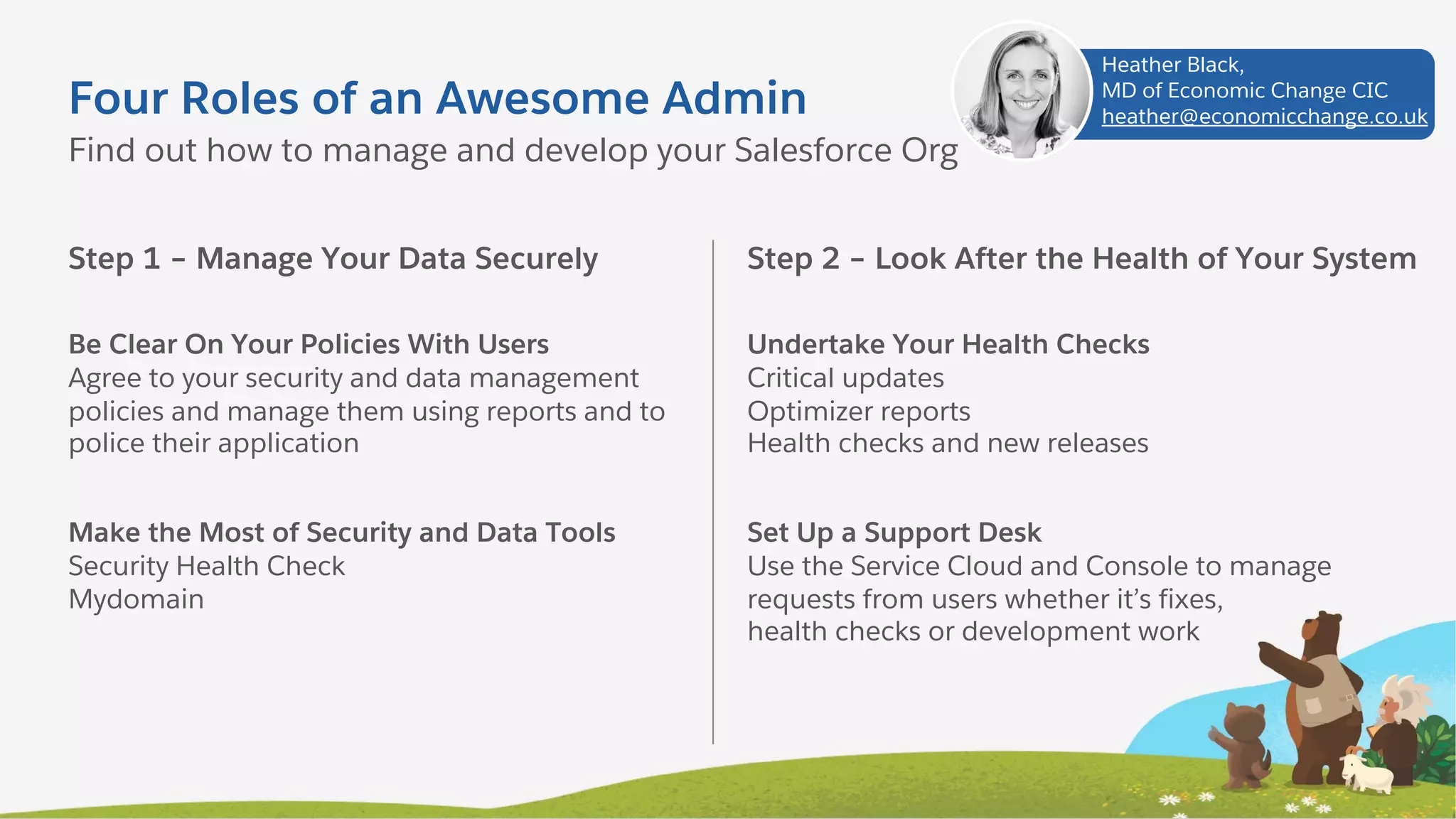 Four Roles of an Awesome Admin
Step 1 – Manage Your Data Securely
Be Clear On Your Policies With Users
Agree to your security and data management
policies and manage them using reports and to
police their application
Make the Most of Security and Data Tools
Security Health Check
Mydomain
Find out how to manage and develop your Salesforce Org
Step 2 – Look After the Health of Your System
Undertake Your Health Checks
Critical updates
Optimizer reports
Health checks and new releases
Set Up a Support Desk
Use the Service Cloud and Console to manage
requests from users whether it’s fixes,
health checks or development work
Heather Black,
MD of Economic Change CIC
heather@economicchange.co.uk
 