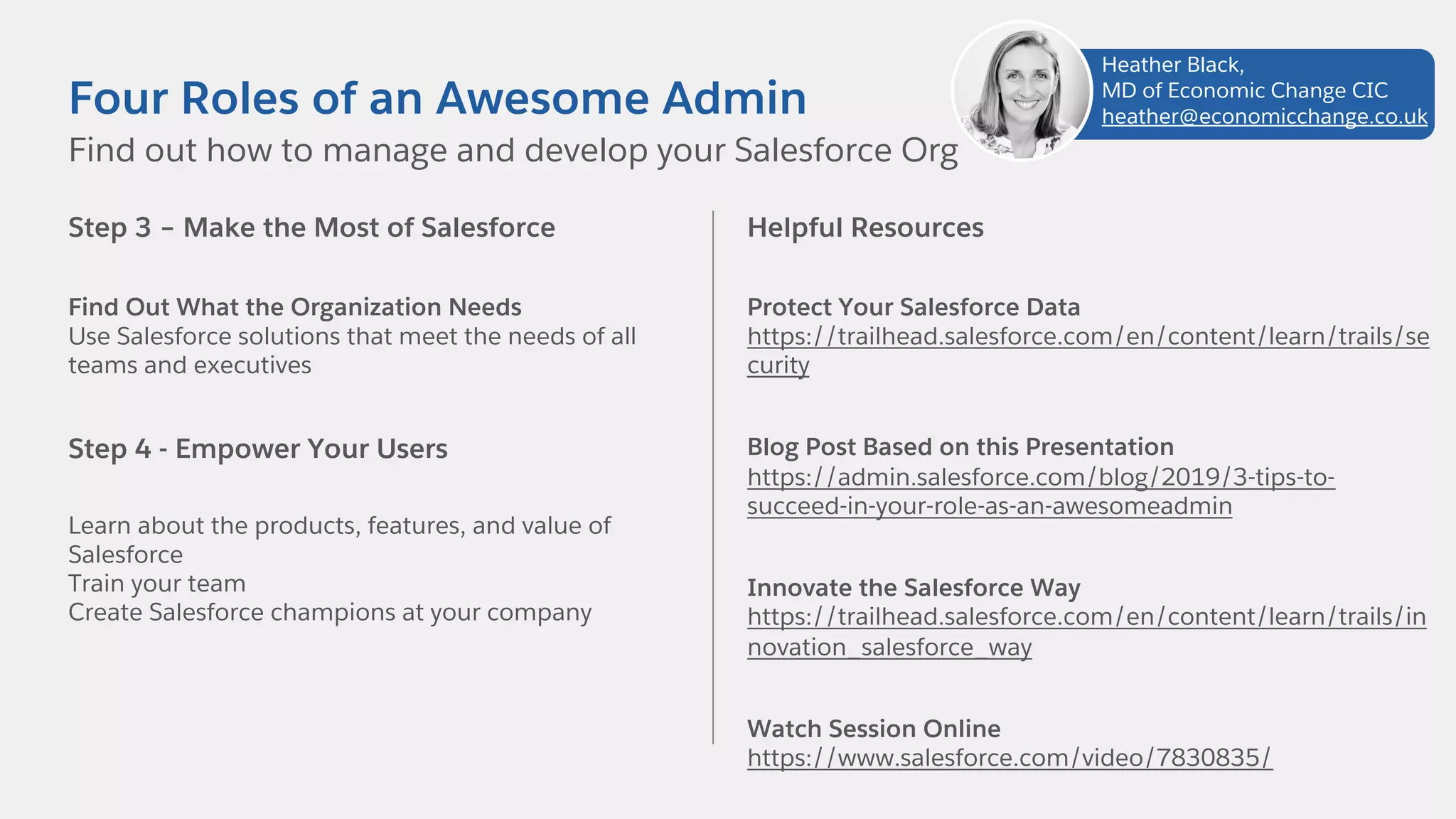 Step 3 – Make the Most of Salesforce
Find Out What the Organization Needs
Use Salesforce solutions that meet the needs of all
teams and executives
Step 4 - Empower Your Users
Learn about the products, features, and value of
Salesforce
Train your team
Create Salesforce champions at your company
Find out how to manage and develop your Salesforce Org
Four Roles of an Awesome Admin
Helpful Resources
Protect Your Salesforce Data
https://trailhead.salesforce.com/en/content/learn/trails/se
curity
Blog Post Based on this Presentation
https://admin.salesforce.com/blog/2019/3-tips-to-
succeed-in-your-role-as-an-awesomeadmin
Innovate the Salesforce Way
https://trailhead.salesforce.com/en/content/learn/trails/in
novation_salesforce_way
Watch Session Online
https://www.salesforce.com/video/7830835/
Heather Black,
MD of Economic Change CIC
heather@economicchange.co.uk
 