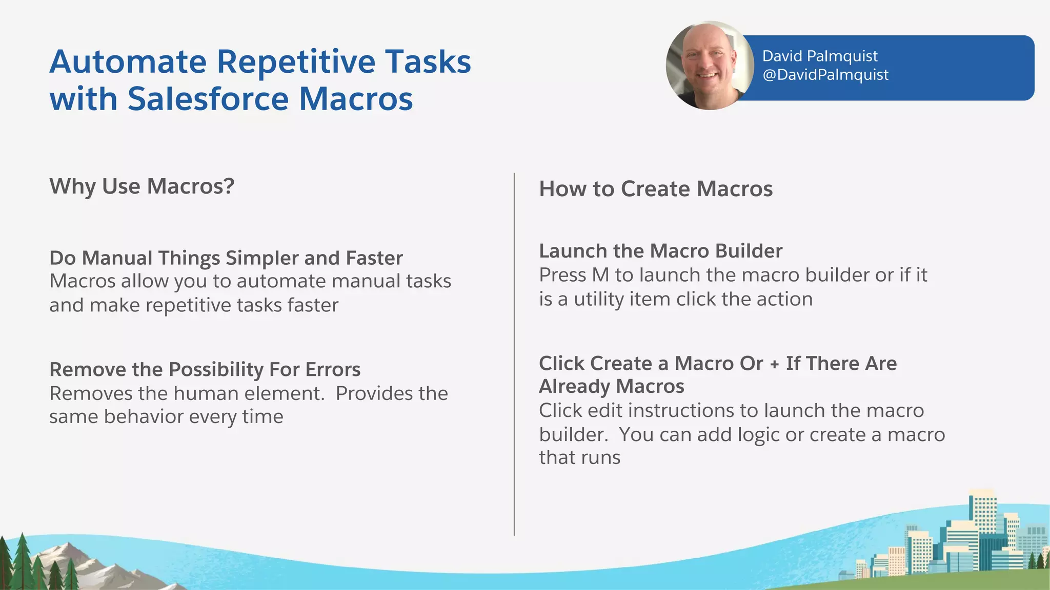 Automate Repetitive Tasks
with Salesforce Macros
Why Use Macros?
Do Manual Things Simpler and Faster
Macros allow you to automate manual tasks
and make repetitive tasks faster
Remove the Possibility For Errors
Removes the human element. Provides the
same behavior every time
How to Create Macros
Launch the Macro Builder
Press M to launch the macro builder or if it
is a utility item click the action
Click Create a Macro Or + If There Are
Already Macros
Click edit instructions to launch the macro
builder. You can add logic or create a macro
that runs
David Palmquist
@DavidPalmquist
 