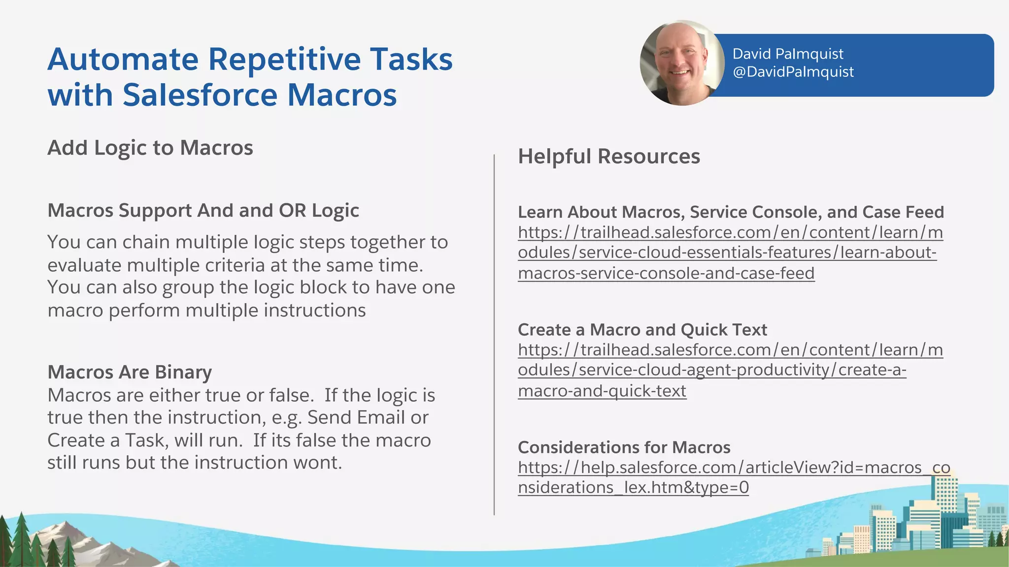 Add Logic to Macros
Macros Support And and OR Logic
You can chain multiple logic steps together to
evaluate multiple criteria at the same time.
You can also group the logic block to have one
macro perform multiple instructions
Macros Are Binary
Macros are either true or false. If the logic is
true then the instruction, e.g. Send Email or
Create a Task, will run. If its false the macro
still runs but the instruction wont.
Helpful Resources
Learn About Macros, Service Console, and Case Feed
https://trailhead.salesforce.com/en/content/learn/m
odules/service-cloud-essentials-features/learn-about-
macros-service-console-and-case-feed
Create a Macro and Quick Text
https://trailhead.salesforce.com/en/content/learn/m
odules/service-cloud-agent-productivity/create-a-
macro-and-quick-text
Considerations for Macros
https://help.salesforce.com/articleView?id=macros_co
nsiderations_lex.htm&type=0
Automate Repetitive Tasks
with Salesforce Macros
David Palmquist
@DavidPalmquist
 