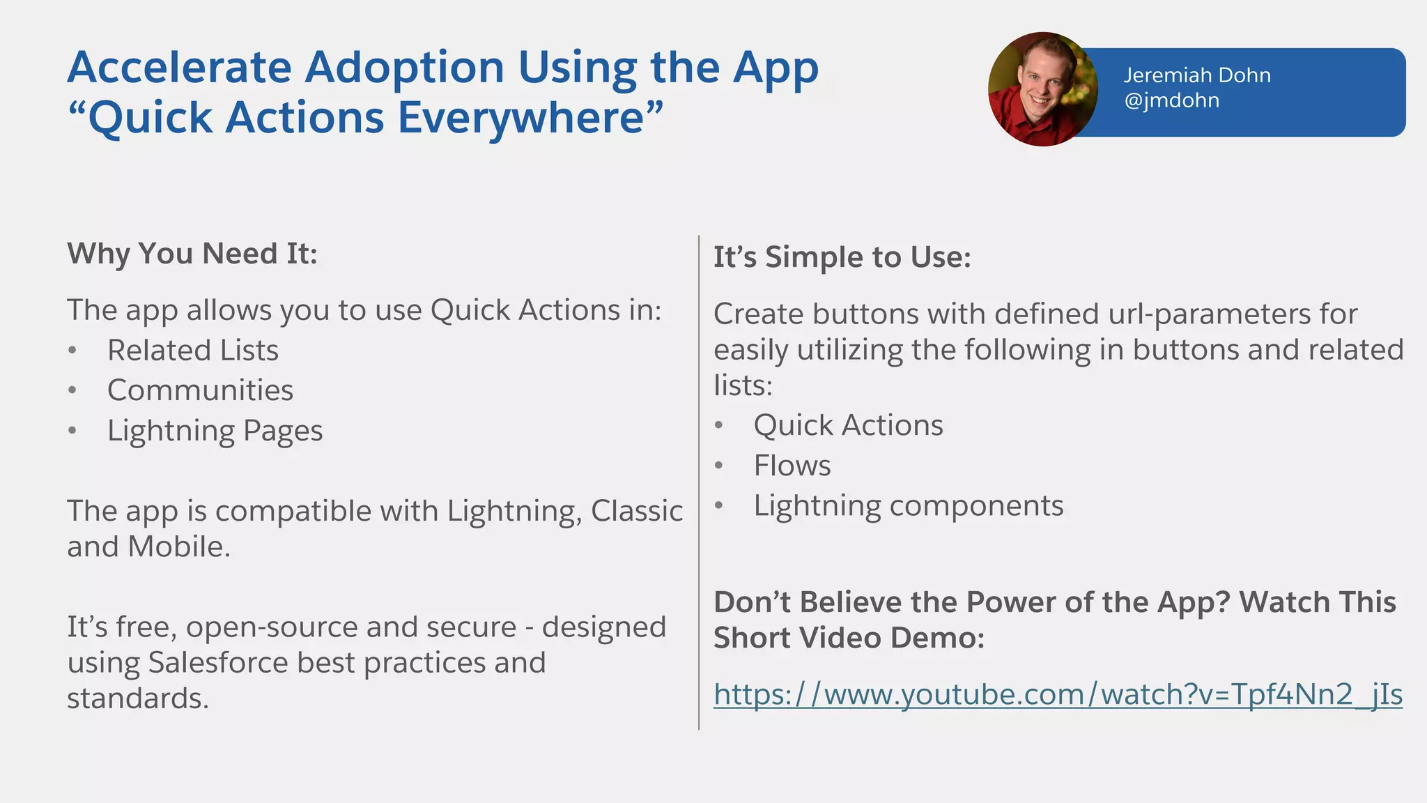 Why You Need It:
The app allows you to use Quick Actions in:
• Related Lists
• Communities
• Lightning Pages
The app is compatible with Lightning, Classic
and Mobile.
It’s free, open-source and secure - designed
using Salesforce best practices and
standards.
Accelerate Adoption Using the App
“Quick Actions Everywhere”
It’s Simple to Use:
Create buttons with defined url-parameters for
easily utilizing the following in buttons and related
lists:
• Quick Actions
• Flows
• Lightning components
Don’t Believe the Power of the App? Watch This
Short Video Demo:
https://www.youtube.com/watch?v=Tpf4Nn2_jIs
Jeremiah Dohn
@jmdohn
 