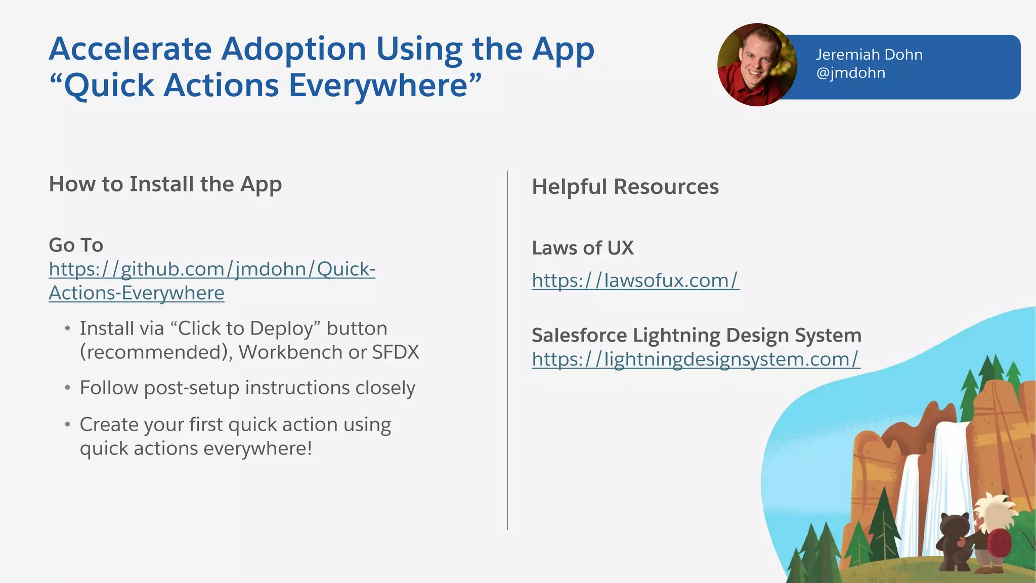 How to Install the App
Go To
https://github.com/jmdohn/Quick-
Actions-Everywhere
• Install via “Click to Deploy” button
(recommended), Workbench or SFDX
• Follow post-setup instructions closely
• Create your first quick action using
quick actions everywhere!
Helpful Resources
Laws of UX
https://lawsofux.com/
Salesforce Lightning Design System
https://lightningdesignsystem.com/
Jeremiah Dohn
@jmdohn
Accelerate Adoption Using the App
“Quick Actions Everywhere”
 