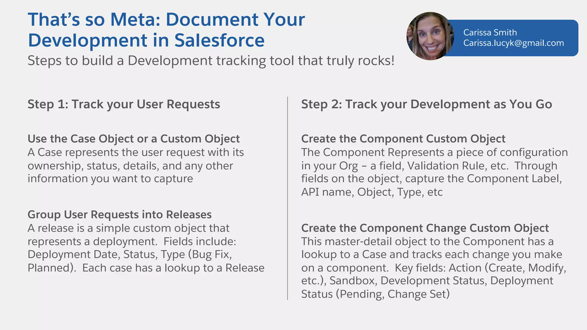 Step 1: Track your User Requests
Use the Case Object or a Custom Object
A Case represents the user request with its
ownership, status, details, and any other
information you want to capture
Group User Requests into Releases
A release is a simple custom object that
represents a deployment. Fields include:
Deployment Date, Status, Type (Bug Fix,
Planned). Each case has a lookup to a Release
Steps to build a Development tracking tool that truly rocks!
That’s so Meta: Document Your
Development in Salesforce
Step 2: Track your Development as You Go
Create the Component Custom Object
The Component Represents a piece of configuration
in your Org – a field, Validation Rule, etc. Through
fields on the object, capture the Component Label,
API name, Object, Type, etc
Create the Component Change Custom Object
This master-detail object to the Component has a
lookup to a Case and tracks each change you make
on a component. Key fields: Action (Create, Modify,
etc.), Sandbox, Development Status, Deployment
Status (Pending, Change Set)
Carissa Smith
Carissa.lucyk@gmail.com
 
