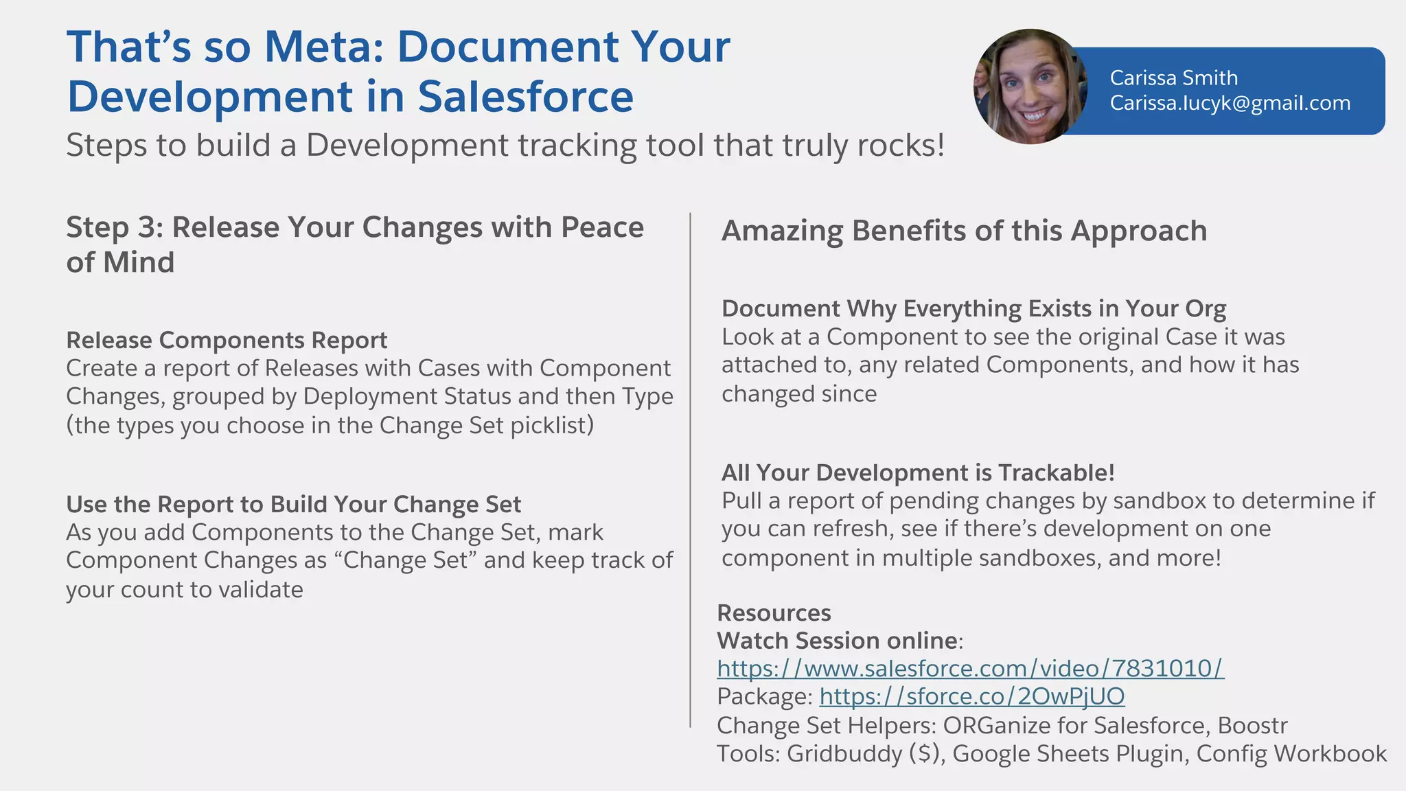 Step 3: Release Your Changes with Peace
of Mind
Release Components Report
Create a report of Releases with Cases with Component
Changes, grouped by Deployment Status and then Type
(the types you choose in the Change Set picklist)
Use the Report to Build Your Change Set
As you add Components to the Change Set, mark
Component Changes as “Change Set” and keep track of
your count to validate
Amazing Benefits of this Approach
Document Why Everything Exists in Your Org
Look at a Component to see the original Case it was
attached to, any related Components, and how it has
changed since
All Your Development is Trackable!
Pull a report of pending changes by sandbox to determine if
you can refresh, see if there’s development on one
component in multiple sandboxes, and more!
Resources
Watch Session online:
https://www.salesforce.com/video/7831010/
Package: https://sforce.co/2OwPjUO
Change Set Helpers: ORGanize for Salesforce, Boostr
Tools: Gridbuddy ($), Google Sheets Plugin, Config Workbook
Steps to build a Development tracking tool that truly rocks!
That’s so Meta: Document Your
Development in Salesforce
Carissa Smith
Carissa.lucyk@gmail.com
 