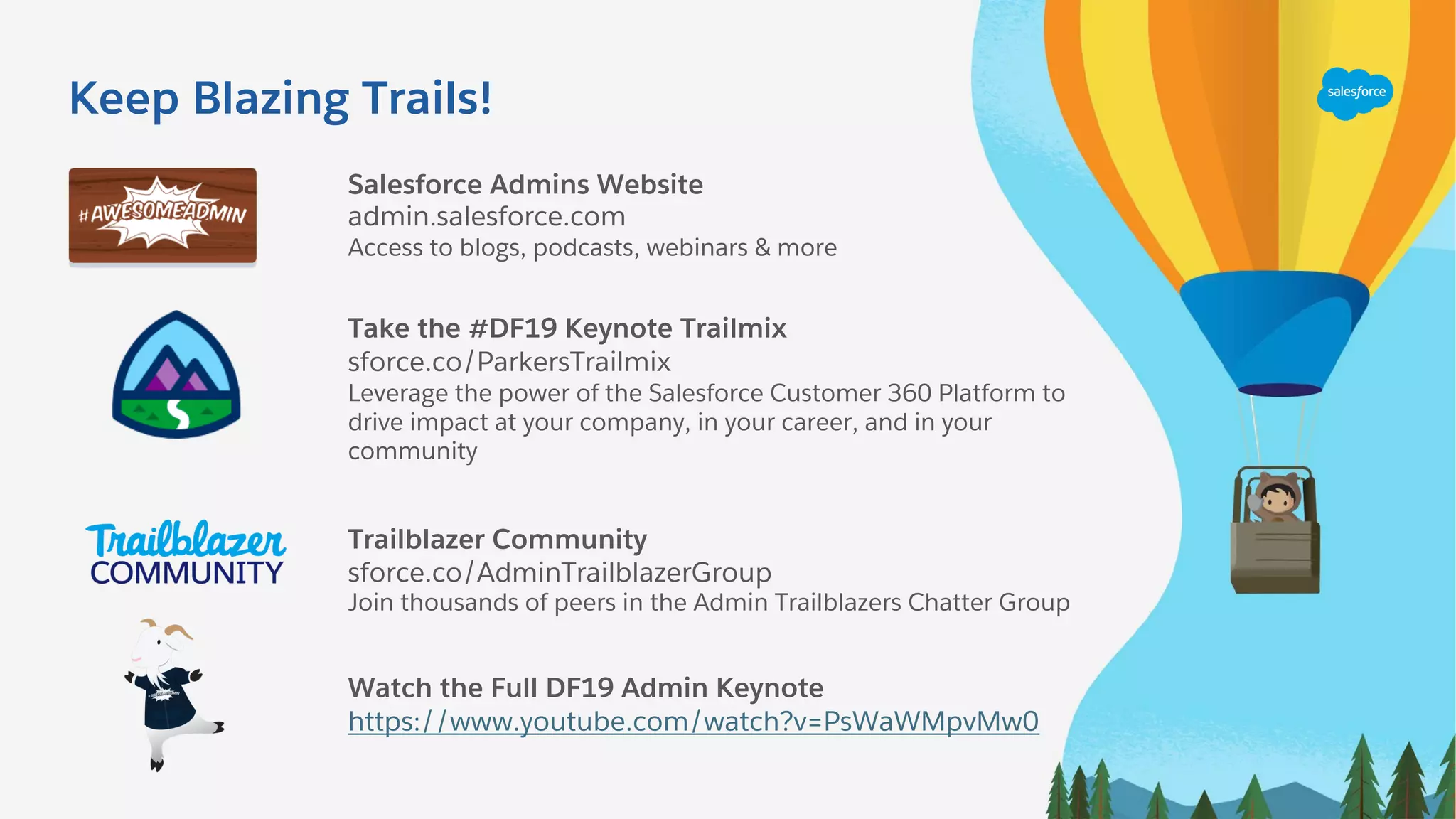 Keep Blazing Trails!
Salesforce Admins Website
admin.salesforce.com
Access to blogs, podcasts, webinars & more
Take the #DF19 Keynote Trailmix
sforce.co/ParkersTrailmix
Leverage the power of the Salesforce Customer 360 Platform to
drive impact at your company, in your career, and in your
community
Trailblazer Community
sforce.co/AdminTrailblazerGroup
Join thousands of peers in the Admin Trailblazers Chatter Group
Watch the Full DF19 Admin Keynote
https://www.youtube.com/watch?v=PsWaWMpvMw0
 