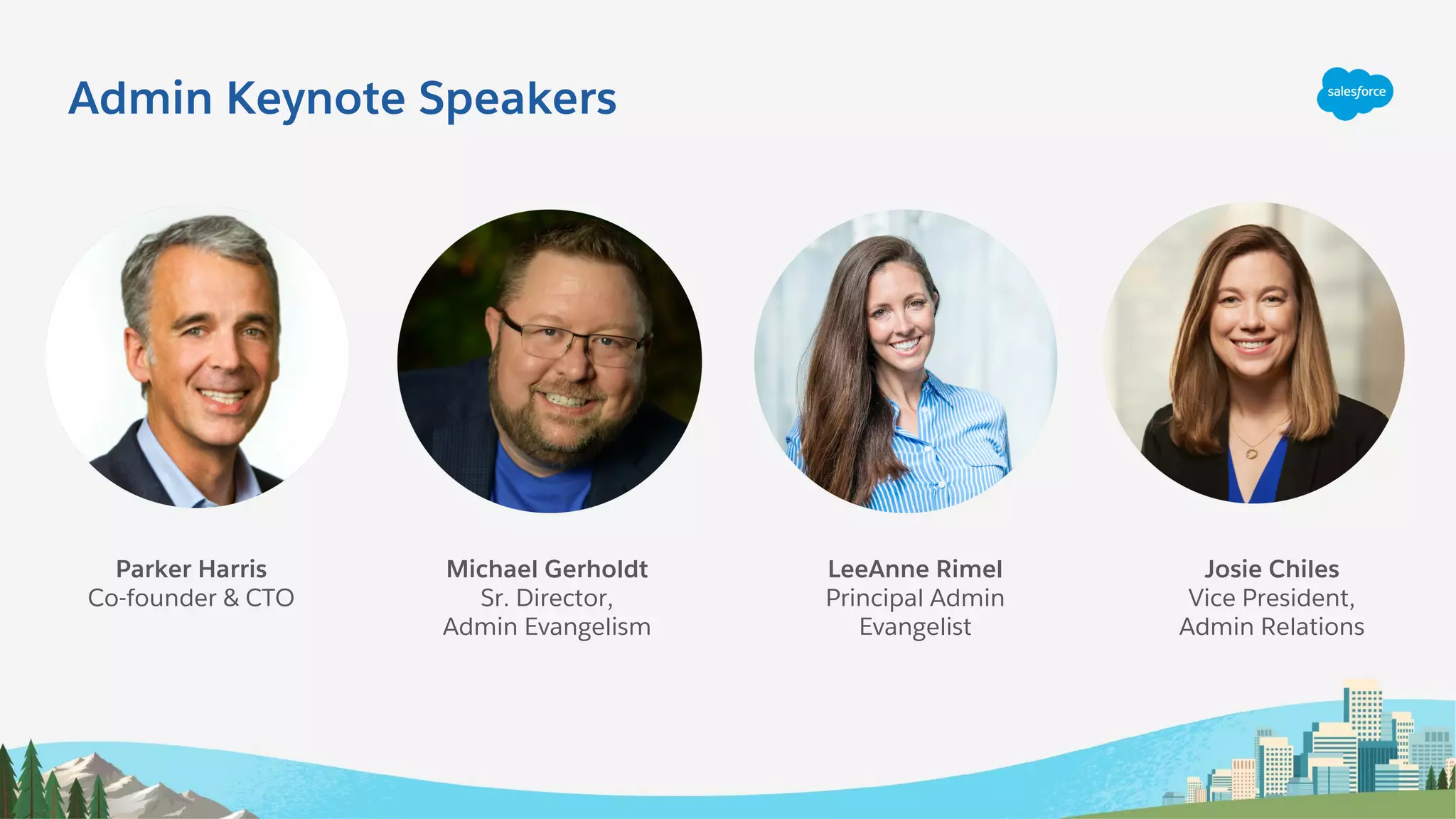 Admin Keynote Speakers
Michael Gerholdt
Sr. Director,
Admin Evangelism
LeeAnne Rimel
Principal Admin
Evangelist
Josie Chiles
Vice President,
Admin Relations
Parker Harris
Co-founder & CTO
 