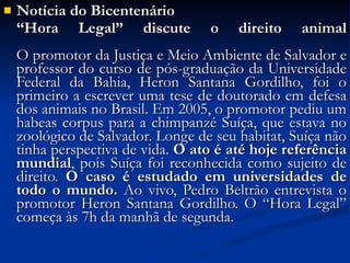 Notícia do Bicentenário “ Hora Legal” discute o direito animal O promotor da Justiça e Meio Ambiente de Salvador e professor do curso de pós-graduação da Universidade Federal da Bahia, Heron Santana Gordilho, foi o primeiro a escrever uma tese de doutorado em defesa dos animais no Brasil. Em 2005, o promotor pediu um habeas corpus para a chimpanzé Suíça, que estava no zoológico de Salvador. Longe de seu habitat, Suíça não tinha perspectiva de vida.  O ato é até hoje referência mundial , pois Suíça foi reconhecida como sujeito de direito.  O caso é estudado em universidades de todo o mundo.  Ao vivo, Pedro Beltrão entrevista o promotor Heron Santana Gordilho. O “Hora Legal” começa às 7h da manhã de segunda. 