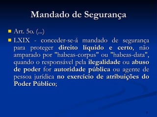 Mandado de Segurança Art. 5o. (...) LXIX - conceder-se-á mandado de segurança para proteger  direito líquido e certo , não amparado por "habeas-corpus" ou "habeas-data", quando o responsável pela  ilegalidade  ou  abuso de poder  for  autoridade pública  ou agente de pessoa jurídica  no exercício de atribuições do Poder Público ; 