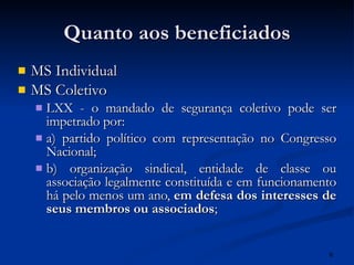 Quanto aos beneficiados MS Individual MS Coletivo LXX - o mandado de segurança coletivo pode ser impetrado por: a) partido político com representação no Congresso Nacional; b) organização sindical, entidade de classe ou associação legalmente constituída e em funcionamento há pelo menos um ano,  em defesa dos interesses de seus membros ou associados ; 