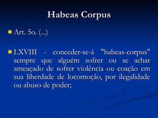 Habeas Corpus Art. 5o. (...) LXVIII - conceder-se-á "habeas-corpus" sempre que alguém sofrer ou se achar ameaçado de sofrer violência ou coação em sua liberdade de locomoção, por ilegalidade ou abuso de poder; 