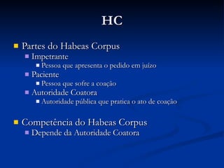 HC Partes do Habeas Corpus Impetrante Pessoa que apresenta o pedido em juízo Paciente Pessoa que sofre a coação Autoridade Coatora Autoridade pública que pratica o ato de coação Competência do Habeas Corpus Depende da Autoridade Coatora 