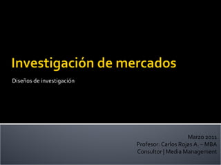 Diseños de investigación Marzo 2011 Profesor: Carlos Rojas A. – MBA Consultor | Media Management 