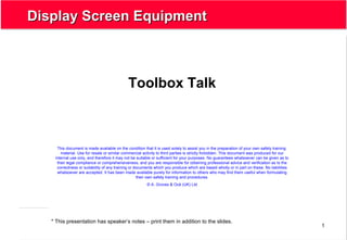 1
Display Screen EquipmentDisplay Screen Equipment
Toolbox Talk
* This presentation has speaker’s notes – print them in addition to the slides.
This document is made available on the condition that it is used solely to assist you in the preparation of your own safety training
material. Use for resale or similar commercial activity to third parties is strictly forbidden. This document was produced for our
internal use only, and therefore it may not be suitable or sufficient for your purposes. No guarantees whatsoever can be given as to
their legal compliance or comprehensiveness, and you are responsible for obtaining professional advice and verification as to the
correctness or suitability of any training or documents which you produce which are based wholly or in part on these. No liabilities
whatsoever are accepted. It has been made available purely for information to others who may find them useful when formulating
their own safety training and procedures.
© A. Groves & Océ (UK) Ltd
 