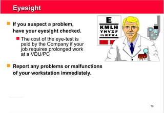 10
EyesightEyesight
 If you suspect a problem,
have your eyesight checked.
 The cost of the eye-test is
paid by the Company if your
job requires prolonged work
at a VDU/PC
 Report any problems or malfunctions
of your workstation immediately.
 