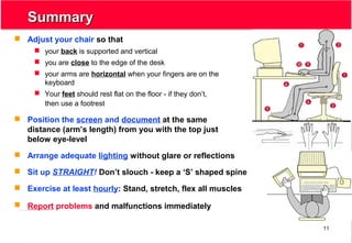 11
SummarySummary
 Adjust your chair so that
 your back is supported and vertical
 you are close to the edge of the desk
 your arms are horizontal when your fingers are on the
keyboard
 Your feet should rest flat on the floor - if they don’t,
then use a footrest
 Position the screen and document at the same
distance (arm’s length) from you with the top just
below eye-level
 Arrange adequate lighting without glare or reflections
 Sit up STRAIGHT! Don’t slouch - keep a ‘S’ shaped spine
 Exercise at least hourly: Stand, stretch, flex all muscles
 Report problems and malfunctions immediately
 