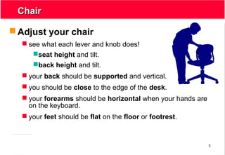 3
ChairChair
 Adjust your chair
 see what each lever and knob does!
seat height and tilt.
back height and tilt.
 your back should be supported and vertical.
 you should be close to the edge of the desk.
 your forearms should be horizontal when your hands are
on the keyboard.
 your feet should be flat on the floor or footrest.
 