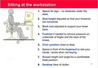 4
Sitting at the workstationSitting at the workstation
1. Space for legs – no obstacles under the
desk.
2. Seat height adjusted so that your forearms
are horizontal.
3. Back rest adjusted to support your lower
back.
4. Footrest if needed to remove pressure on
underside of thighs and the back of the
knees.
5. Chair position close to desk.
6. Space in front of the keyboard to rest your
hands / wrists when not keying.
7. Screen height and angle for a comfortable
head position.
8. Desktop clear of clutter.
1
7
65
4
3
2
8
 