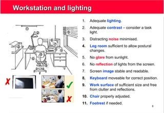 8
Workstation and lightingWorkstation and lighting
1. Adequate lighting.
2. Adequate contrast – consider a task
light.
3. Distracting noise minimised.
4. Leg room sufficient to allow postural
changes.
5. No glare from sunlight.
6. No reflection of lights from the screen.
7. Screen image stable and readable.
8. Keyboard moveable for correct position.
9. Work surface of sufficient size and free
from clutter and reflections.
10. Chair properly adjusted.
11. Footrest if needed.
 