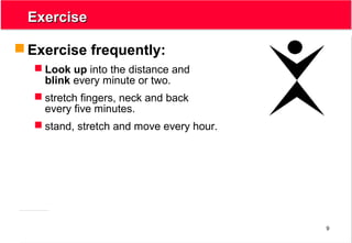 9
ExerciseExercise
 Exercise frequently:
 Look up into the distance and
blink every minute or two.
 stretch fingers, neck and back
every five minutes.
 stand, stretch and move every hour.
 