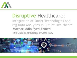 Disruptive Healthcare:
Integration of Smart Technologies and
Big Data Analytics in Future Healthcare
Mazharuddin Syed Ahmed
PhD Student, University of Canterbury
 