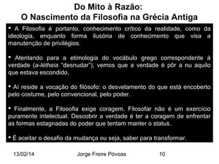 Do Mito à Razão:
O Nascimento da Filosofia na Grécia Antiga
 A Filosofia é portanto, conhecimento crítico da realidade, como da
ideologia, enquanto forma ilusória de conhecimento que visa a
manutenção de privilégios.
 Atentando para a etimologia do vocábulo grego correspondente à
verdade (a-létheia “desnudar”), vemos que a verdade é pôr a nu aquilo
que estava escondido,
 Aí reside a vocação do filósofo: o desvelamento do que está encoberto
pelo costume, pelo convencional, pelo poder.
 Finalmente, a Filosofia exige coragem. Filosofar não é um exercício
puramente intelectual. Descobrir a verdade é ter a coragem de enfrentar
as formas estagnadas do poder que tentam manter o status.
 É aceitar o desafio da mudança ou seja, saber para transformar.
13/02/14

Jorge Freire Póvoas

10

 