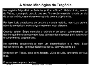 A Visão Mitológica da Tragédia
Na tragédia Édipo-Rei de Sófocles (496 c. 406 a.C. Grécia) Laio, senhor
de Tebas, soube pelo oráculo que seu filho recém-nascido haveria um dia
de assassiná-lo, casando-se em seguida com a própria mãe.
Por isso, Laio antecipa-se ao destino e manda matá-lo, mas suas ordens
não são cumpridas, e a criança cresce em lugar distante.
Quando adulto, Édipo consulta o oráculo e ao tomar conhecimento do
destino que lhe fora reservado, foge da casa dos supostos pais para evitar
o cumprimento daquela sina.
No caminho desentende-se com um desconhecido e o mata. Esse
desconhecido era, sem que Édipo soubesse, seu verdadeiro pai.
Entrando em Tebas, casa com Jocasta, viúva de Laio, ignorando ser sua
mãe.
E assim se cumpre o destino...
13/02/14

Jorge Freire Póvoas

11

 