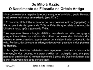 Do Mito à Razão:
O Nascimento da Filosofia na Grécia Antiga
 Há controvérsia a respeito da época em que teria vivido o poeta Homero
e até se ele realmente teria existido (séc. IX a.C).
 É costume atribuir-lhe a autoria de dois poemas épicos (epopéias): a
Ilíada, que trata da guerra de Tróia e Odisséia que relata o retorno de
Ulisses a Ítaca, após a guerra de Tróia.
 As epopéias tiveram função didática importante na vida dos gregos
porque transmitiam os valores da cultura por meio das histórias dos
deuses e ante-passados, expressando uma determinada concepção de
vida. Por isso, desde cedo as crianças decoravam passagens dos poemas
de Homero.
 As ações heróicas relatadas nas epopéias mostram a constante
intervenção dos deuses, ora para auxiliar um protegido seu, ora para
perseguir um inimigo. O homem homérico é presa do Destino (Moira), que
é fixo, imutável e não pode ser alterado.
13/02/14

Jorge Freire Póvoas

2

 