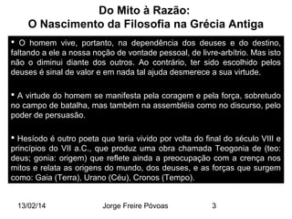 Do Mito à Razão:
O Nascimento da Filosofia na Grécia Antiga
 O homem vive, portanto, na dependência dos deuses e do destino,
faltando a ele a nossa noção de vontade pessoal, de livre-arbítrio. Mas isto
não o diminui diante dos outros. Ao contrário, ter sido escolhido pelos
deuses é sinal de valor e em nada tal ajuda desmerece a sua virtude.
 A virtude do homem se manifesta pela coragem e pela força, sobretudo
no campo de batalha, mas também na assembléia como no discurso, pelo
poder de persuasão.
 Hesíodo é outro poeta que teria vivido por volta do final do século VIII e
princípios do VII a.C., que produz uma obra chamada Teogonia de (teo:
deus; gonia: origem) que reflete ainda a preocupação com a crença nos
mitos e relata as origens do mundo, dos deuses, e as forças que surgem
como: Gaia (Terra), Urano (Céu), Cronos (Tempo).
13/02/14

Jorge Freire Póvoas

3

 