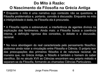 Do Mito à Razão:
O Nascimento da Filosofia na Grécia Antiga
 Enquanto o mito é uma narrativa cujo conteúdo não se questiona, a
Filosofia problematiza e, portanto, convida à discussão. Enquanto no mito
a inteligibilidade é dada, na Filosofia ela é procurada.
 A Filosofia rejeita o sobrenatural, a interferência de agentes divinos na
explicação dos fenômenos. Ainda mais: a Filosofia busca a coerência
interna, a definição rigorosa dos conceitos, o debate e a discussão,
racional.
 Na nova abordagem do real caracterizada pelo pensamento filosófico,
podemos ainda notar a vinculação entre Filosofia e Ciência. O próprio teor
das preocupações dos primeiros filósofos é de natureza racional, de
maneira que, na Grécia Antiga, o filósofo é também o homem do saber
científico. Só no século XVII as Ciências encontram seu próprio método e
separam-se da Filosofia, formando as chamadas Ciências Particulares.
13/02/14

Jorge Freire Póvoas

6

 