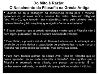 Do Mito à Razão:
O Nascimento da Filosofia na Grécia Antiga
 Quando se dá a passagem da consciência mítica para a racional,
aparecem os primeiros sábios, sophos. Um deles, chamado Pitágoras
(séc. VI a.C.), que também era matemático, usou pela primeira vez a
palavra filosofia (philos-sophia), que significa "amor à sabedoria".

 É bom observar que a própria etimologia mostra que a Filosofia não é
puro logos, pura razão: ela é a procura amorosa da verdade..
 Para Platão, a primeira virtude do filósofo é admirar-se. A admiração é a
condição de onde deriva a capacidade de problematizar, o que marca a
Filosofia não como posse da verdade, mas como sua busca.
 Para Kant, filósofo alemão do século XVIII, "não há Filosofia que se
possa aprender; só se pode aprender a filosofar". Isto significa que a
Filosofia é sobretudo uma atitude, um pensar permanente. É um
conhecimento instituinte, no sentido de que questiona o saber instituído. .
13/02/14

Jorge Freire Póvoas

7

 