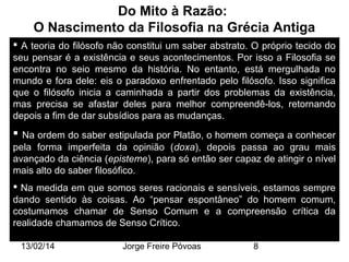 Do Mito à Razão:
O Nascimento da Filosofia na Grécia Antiga
 A teoria do filósofo não constitui um saber abstrato. O próprio tecido do
seu pensar é a existência e seus acontecimentos. Por isso a Filosofia se
encontra no seio mesmo da história. No entanto, está mergulhada no
mundo e fora dele: eis o paradoxo enfrentado pelo filósofo. Isso significa
que o filósofo inicia a caminhada a partir dos problemas da existência,
mas precisa se afastar deles para melhor compreendê-los, retornando
depois a fim de dar subsídios para as mudanças.

 Na ordem do saber estipulada por Platão, o homem começa a conhecer
pela forma imperfeita da opinião (doxa), depois passa ao grau mais
avançado da ciência (episteme), para só então ser capaz de atingir o nível
mais alto do saber filosófico.
 Na medida em que somos seres racionais e sensíveis, estamos sempre
dando sentido às coisas. Ao “pensar espontâneo” do homem comum,
costumamos chamar de Senso Comum e a compreensão crítica da
realidade chamamos de Senso Crítico.
13/02/14

Jorge Freire Póvoas

8

 