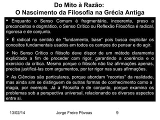 Do Mito à Razão:
O Nascimento da Filosofia na Grécia Antiga
 Enquanto o Senso Comum é fragmentário, incoerente, preso a
preconceitos e dogmático, o Senso Crítico ou Reflexão Filosófica é radical,
rigorosa e de conjunto.
 É radical no sentido de "fundamento, base“ pois busca explicitar os
conceitos fundamentais usados em todos os campos do pensar e do agir.
 No Senso Crítico o filósofo deve dispor de um método claramente
explicitado a fim de proceder com rigor, garantindo a coerência e o
exercício da crítica. Mesmo porque o filósofo não faz afirmações apenas,
precisa justificá-las com argumentos, por ter rigor nas suas afirmações.
 As Ciências são particulares, porque abordam "recortes" da realidade,
mas ainda sim se distinguem de outras formas de conhecimento como a
magia, por exemplo. Já a Filosofia é de conjunto, porque examina os
problemas sob a perspectiva universal, relacionando os diversos aspectos
entre si.
13/02/14

Jorge Freire Póvoas

9

 