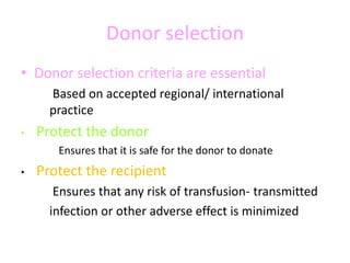 Donor selection
• Donor selection criteria are essential
Based on accepted regional/ international
practice
• Protect the donor
Ensures that it is safe for the donor to donate
• Protect the recipient
Ensures that any risk of transfusion- transmitted
infection or other adverse effect is minimized
 