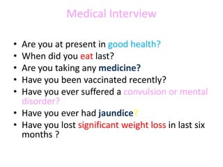 Medical Interview
• Are you at present in good health?
• When did you eat last?
• Are you taking any medicine?
• Have you been vaccinated recently?
• Have you ever suffered a convulsion or mental
disorder?
• Have you ever had jaundice?
• Have you lost significant weight loss in last six
months ?
 