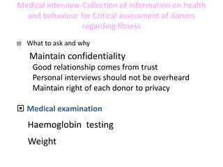 Medical interview-Collection of information on health
and behaviour for Critical assessment of donors
regarding fitness
 What to ask and why
Maintain confidentiality
Good relationship comes from trust
Personal interviews should not be overheard
Maintain right of each donor to privacy
 Medical examination
Haemoglobin testing
Weight
 