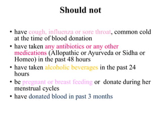 Should not
• have cough, influenza or sore throat, common cold
at the time of blood donation
• have taken any antibiotics or any other
medications (Allopathic or Ayurveda or Sidha or
Homeo) in the past 48 hours
• have taken alcoholic beverages in the past 24
hours
• be pregnant or breast feeding or donate during her
menstrual cycles
• have donated blood in past 3 months
 