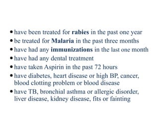 have been treated for rabies in the past one year
be treated for Malaria in the past three months
have had any immunizations in the last one month
have had any dental treatment
have taken Aspirin in the past 72 hours
have diabetes, heart disease or high BP, cancer,
blood clotting problem or blood disease
have TB, bronchial asthma or allergic disorder,
liver disease, kidney disease, fits or fainting
 
