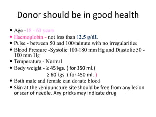 Donor should be in good health
 Age -18 - 60 years
 Haemoglobin - not less than 12.5 g/dL
 Pulse - between 50 and 100/minute with no irregularities
 Blood Pressure -Systolic 100-180 mm Hg and Diastolic 50 -
100 mm Hg
 Temperature - Normal
 Body weight - ≥ 45 kgs. ( for 350 ml.)
≥ 60 kgs. ( for 450 ml. )
 Both male and female can donate blood
 Skin at the venipuncture site should be free from any lesion
or scar of needle. Any pricks may indicate drug
 