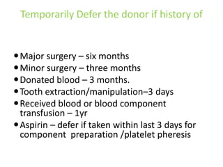 Temporarily Defer the donor if history of
Major surgery – six months
Minor surgery – three months
Donated blood – 3 months.
Tooth extraction/manipulation–3 days
Received blood or blood component
transfusion – 1yr
Aspirin – defer if taken within last 3 days for
component preparation /platelet pheresis
 